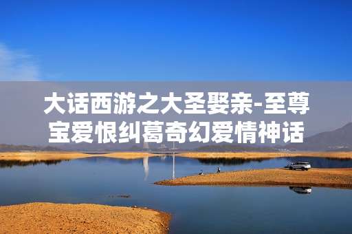 大话西游之大圣娶亲-至尊宝爱恨纠葛奇幻爱情神话