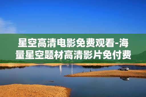 星空高清电影免费观看-海量星空题材高清影片免付费畅享