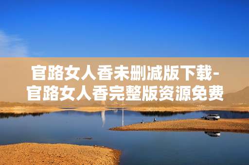 官路女人香未删减版下载-官路女人香完整版资源免费下载途径