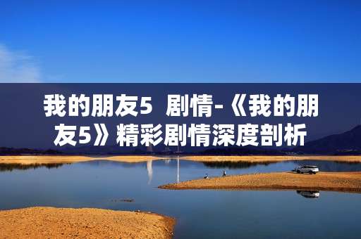 我的朋友5  剧情-《我的朋友5》精彩剧情深度剖析