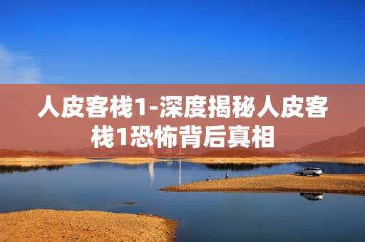 人皮客栈1-深度揭秘人皮客栈1恐怖背后真相