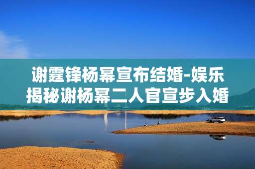 谢霆锋杨幂宣布结婚-娱乐揭秘谢杨幂二人官宣步入婚姻殿堂