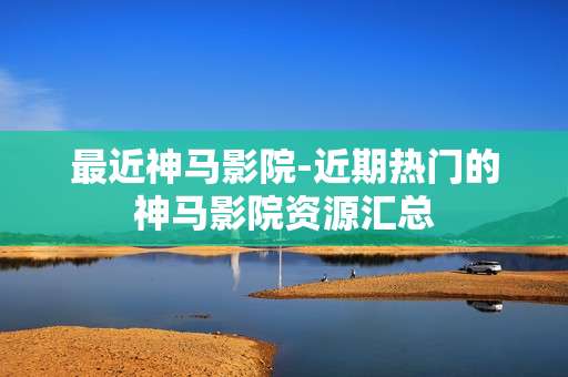 最近神马影院-近期热门的神马影院资源汇总
