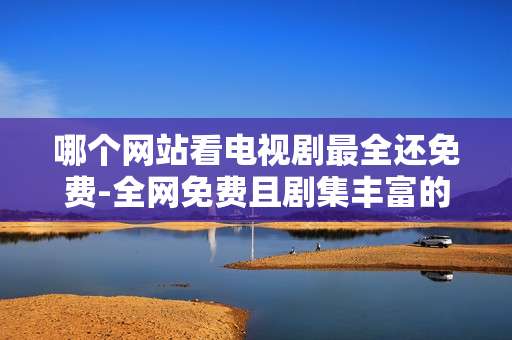 哪个网站看电视剧最全还免费-全网免费且剧集丰富的电视剧观看网站推荐