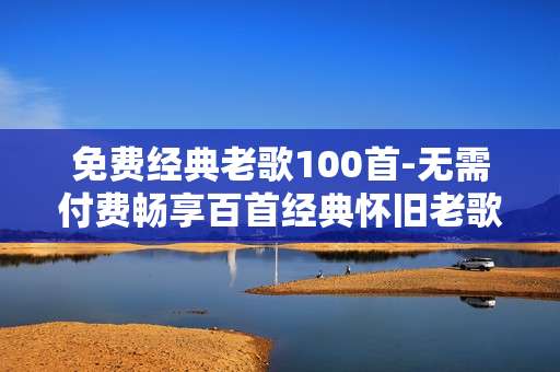 免费经典老歌100首-无需付费畅享百首经典怀旧老歌