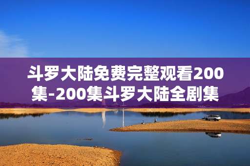斗罗大陆免费完整观看200集-200集斗罗大陆全剧集免费无删减畅看