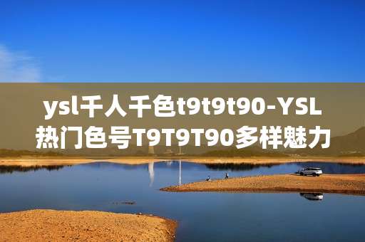 ysl千人千色t9t9t90-YSL热门色号T9T9T90多样魅力展现