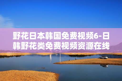 野花日本韩国免费视频6-日韩野花类免费视频资源在线畅享