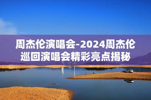 周杰伦演唱会-2024周杰伦巡回演唱会精彩亮点揭秘