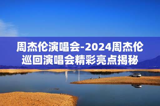 周杰伦演唱会-2024周杰伦巡回演唱会精彩亮点揭秘