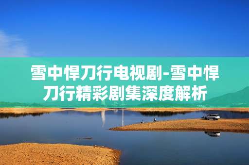 雪中悍刀行电视剧-雪中悍刀行精彩剧集深度解析
