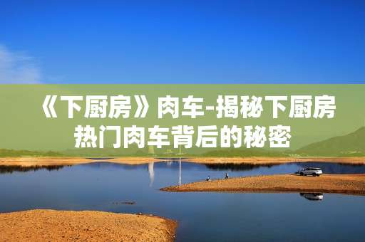 《下厨房》肉车-揭秘下厨房热门肉车背后的秘密