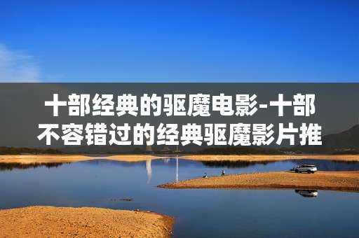 十部经典的驱魔电影-十部不容错过的经典驱魔影片推荐