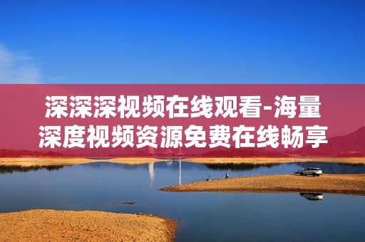 深深深视频在线观看-海量深度视频资源免费在线畅享