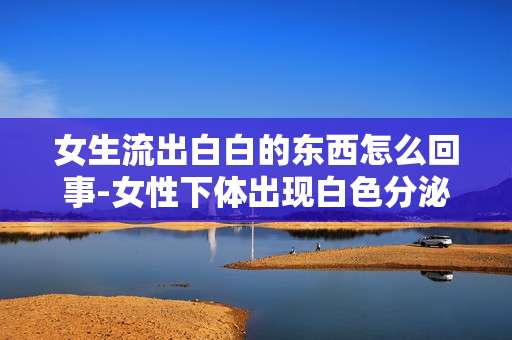 女生流出白白的东西怎么回事-女性下体出现白色分泌物原因揭秘
