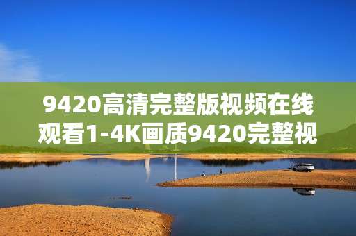 9420高清完整版视频在线观看1-4K画质9420完整视频免费在线赏