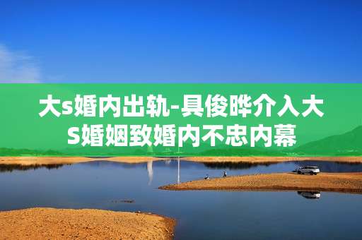 大s婚内出轨-具俊晔介入大S婚姻致婚内不忠内幕