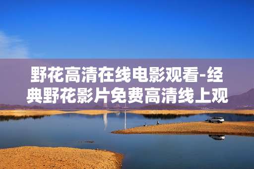 野花高清在线电影观看-经典野花影片免费高清线上观影体验