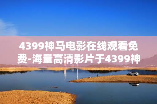 4399神马电影在线观看免费-海量高清影片于4399神马免费用流看