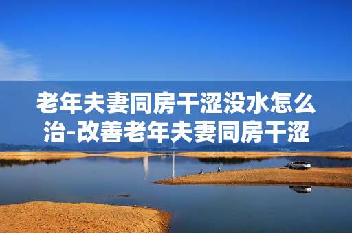 老年夫妻同房干涩没水怎么治-改善老年夫妻同房干涩无水的有效办法
