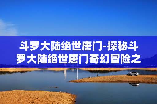 斗罗大陆绝世唐门-探秘斗罗大陆绝世唐门奇幻冒险之旅