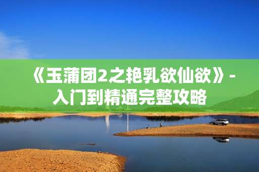 《玉蒲团2之艳乳欲仙欲》-入门到精通完整攻略