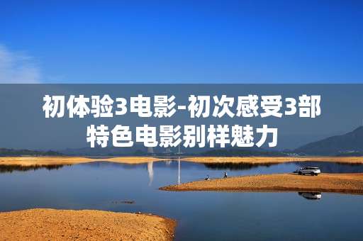 初体验3电影-初次感受3部特色电影别样魅力