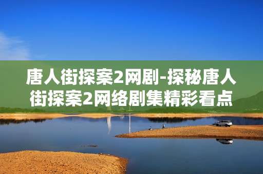 唐人街探案2网剧-探秘唐人街探案2网络剧集精彩看点