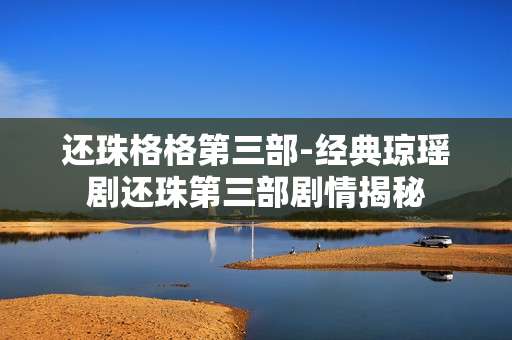 还珠格格第三部-经典琼瑶剧还珠第三部剧情揭秘
