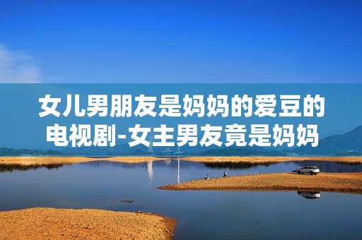女儿男朋友是妈妈的爱豆的电视剧-女主男友竟是妈妈偶像的热门剧集推荐