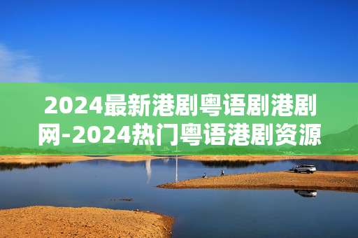2024最新港剧粤语剧港剧网-2024热门粤语港剧资源一网打尽