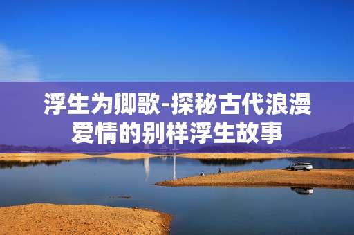 浮生为卿歌-探秘古代浪漫爱情的别样浮生故事