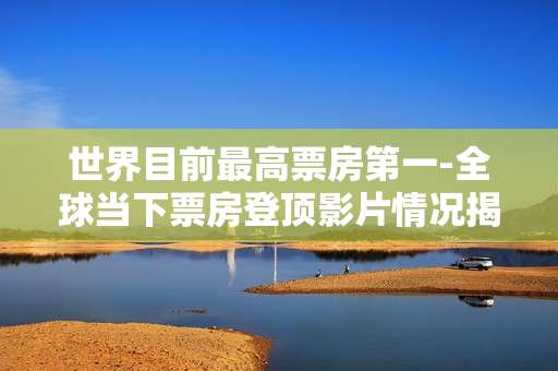 世界目前最高票房第一-全球当下票房登顶影片情况揭秘