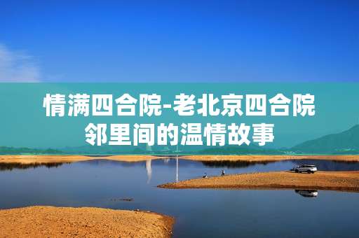 情满四合院-老北京四合院邻里间的温情故事