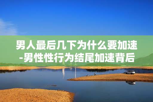 男人最后几下为什么要加速-男性性行为结尾加速背后的生理原因