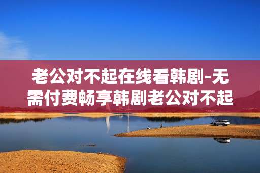 老公对不起在线看韩剧-无需付费畅享韩剧老公对不起全集