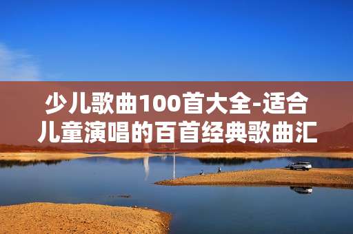 少儿歌曲100首大全-适合儿童演唱的百首经典歌曲汇总