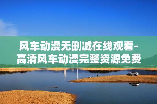 风车动漫无删减在线观看-高清风车动漫完整资源免费在线赏