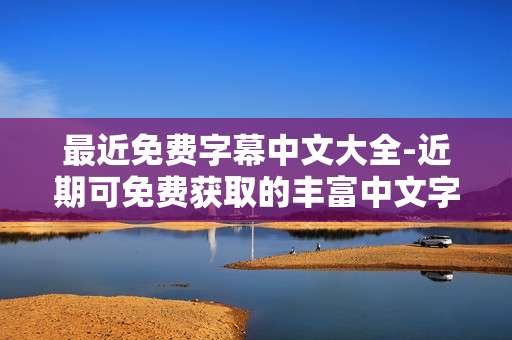 最近免费字幕中文大全-近期可免费获取的丰富中文字幕资源