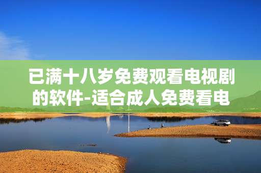 已满十八岁免费观看电视剧的软件-适合成人免费看电视剧的手机应用