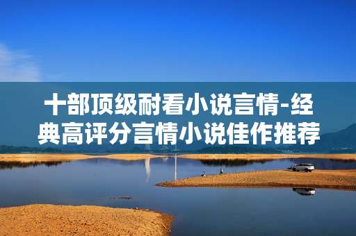 十部顶级耐看小说言情-经典高评分言情小说佳作推荐