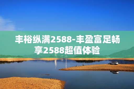 丰裕纵满2588-丰盈富足畅享2588超值体验