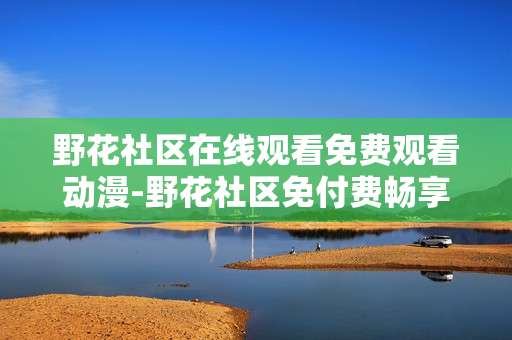 野花社区在线观看免费观看动漫-野花社区免付费畅享海量动漫资源