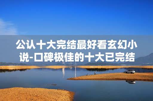 公认十大完结最好看玄幻小说-口碑极佳的十大已完结玄幻佳作推荐