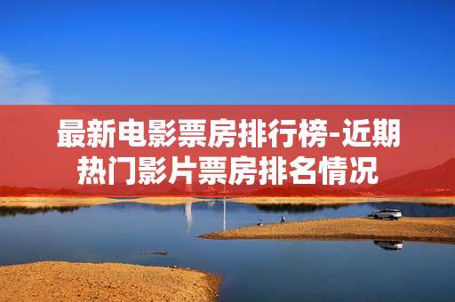 最新电影票房排行榜-近期热门影片票房排名情况