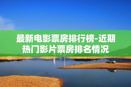 最新电影票房排行榜-近期热门影片票房排名情况
