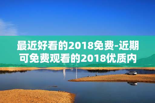 最近好看的2018免费-近期可免费观看的2018优质内容