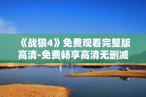 《战狼4》免费观看完整版高清-免费畅享高清无删减《战狼4》全内容