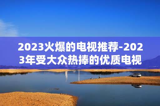 2023火爆的电视推荐-2023年受大众热捧的优质电视大盘点