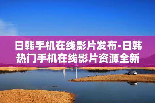 日韩手机在线影片发布-日韩热门手机在线影片资源全新亮相